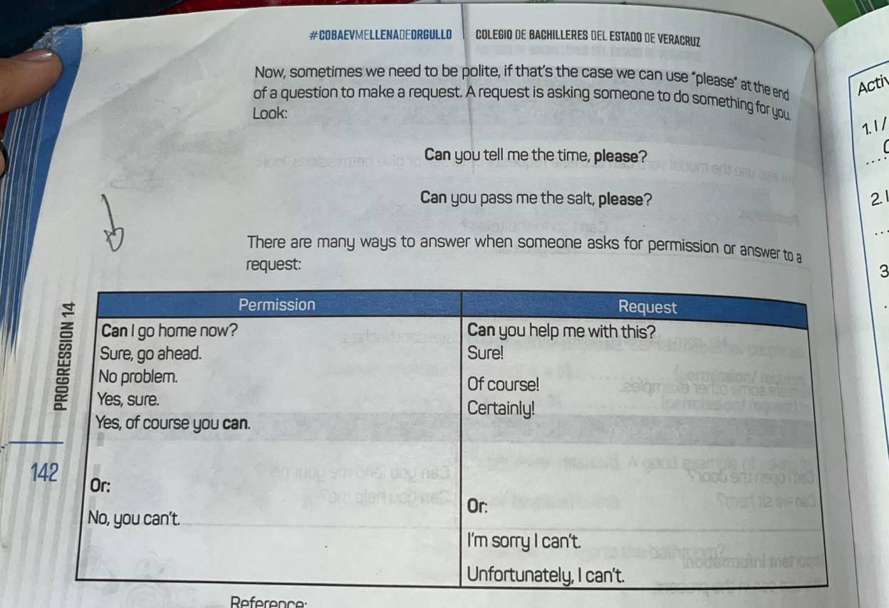 #COBAEVMELLENADEORGULLO COLEGIO DE BACHILLERES DEL ESTADO DE VERACRUZ 
Now, sometimes we need to be polite, if that’s the case we can use “please” at the end Acti 
of a question to make a request. A request is asking someone to do something for you 
Look: 
1.1 / 
Can you tell me the time, please? 

Can you pass me the salt, please? 2. 1 
There are many ways to answer when someone asks for permission or answer to a 
request: 
3 
Reference