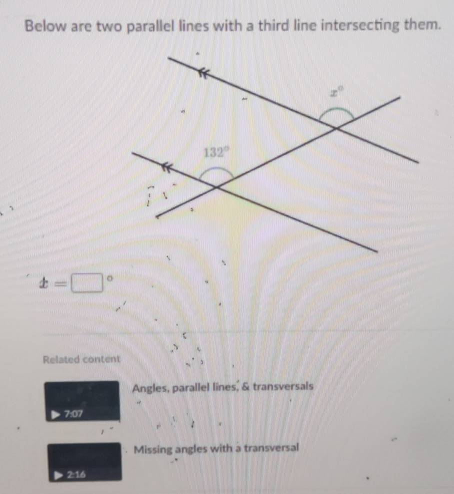 Below are two parallel lines with a third line intersecting them.
x=□°
Related content
Angles, parallel lines, & transversals
7:07
Missing angles with a transversal
2:16