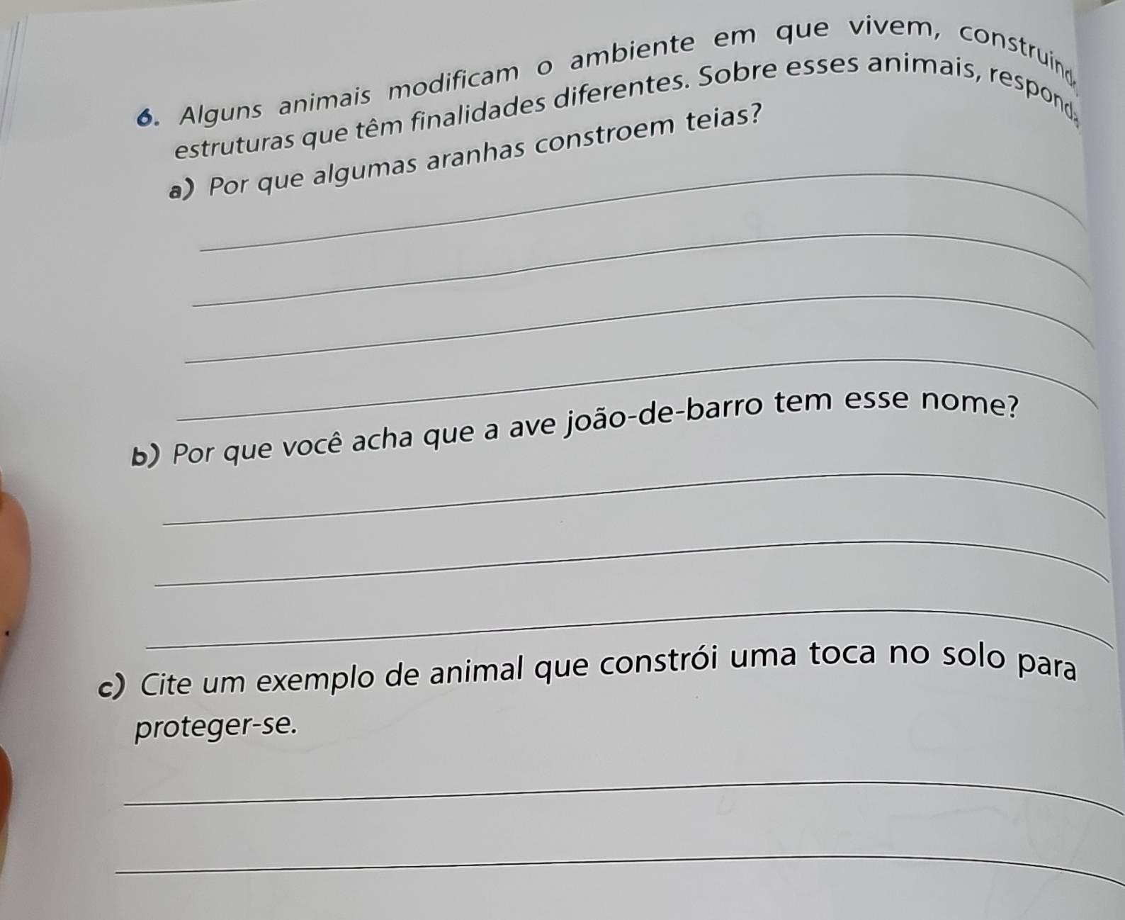 Alguns animais modificam o ambiente em que vivem, construind 
_ 
estruturas que têm finalidades diferentes. Sobre esses animais, respond 
a) Por que algumas aranhas constroem teias? 
_ 
_ 
_ 
_ 
b) Por que você acha que a ave joão-de-barro tem esse nome? 
_ 
_ 
c) Cite um exemplo de animal que constrói uma toca no solo para 
proteger-se. 
_ 
_