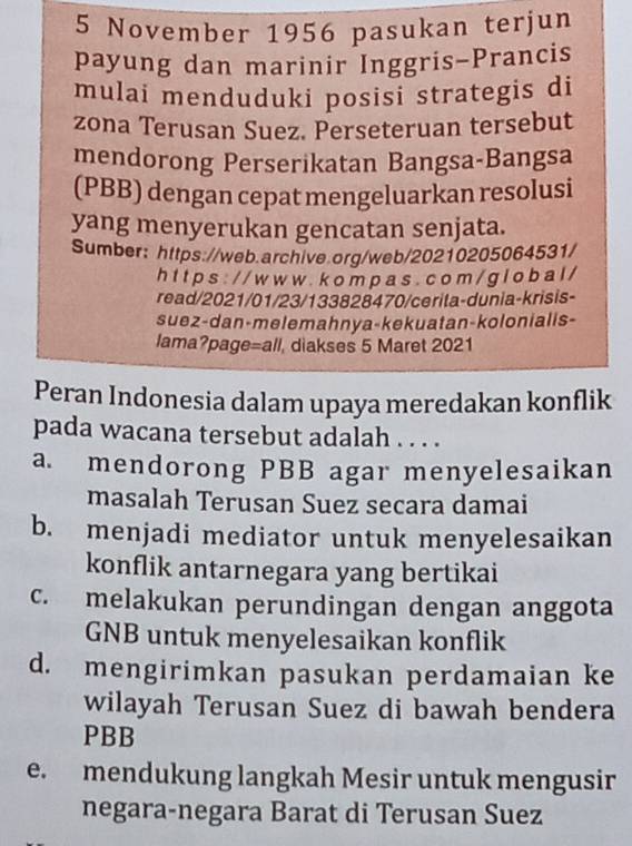 November 1956 pasukan terjun
payung dan marinir Inggris-Prancis
mulai menduduki posisi strategis di
zona Terusan Suez. Perseteruan tersebut
mendorong Perserikatan Bangsa-Bangsa
(PBB) dengan cepat mengeluarkan resolusi
yang menyerukan gencatan senjata.
Sumber: https://web.archive.org/web/20210205064531/
h t t p s : / / w w w . k o m p a s . c o m / g l o b a l /
read/2021/01/23/133828470/cerita-dunia-krisis-
suez-dan-melemahnya-kekuatan-kolonialls-
lama?page=all, diakses 5 Maret 2021
Peran Indonesia dalam upaya meredakan konflik
pada wacana tersebut adalah . . . .
a. mendorong PBB agar menyelesaikan
masalah Terusan Suez secara damai
b. menjadi mediator untuk menyelesaikan
konflik antarnegara yang bertikai
c. melakukan perundingan dengan anggota
GNB untuk menyelesaikan konflik
d. mengirimkan pasukan perdamaian ke
wilayah Terusan Suez di bawah bendera
PBB
e. mendukung langkah Mesir untuk mengusir
negara-negara Barat di Terusan Suez