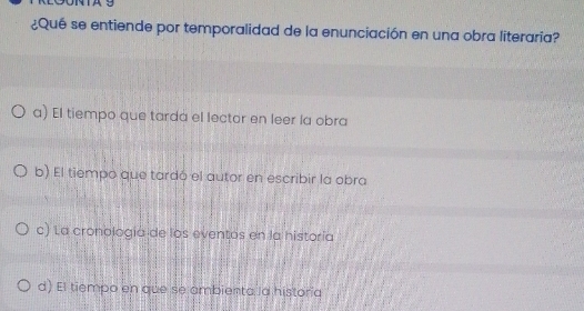 A9
¿Qué se entiende por temporalidad de la enunciación en una obra literaria?
a) El tiempo que tarda el lector en leer la obra
b) El tiempo que tardó el autor en escribir la obra
c) La cronología de los eventos en la historía
d) El tiempo en que se ambienta la historia