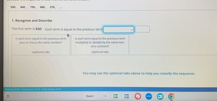 930 ， 840 ， 750 ， 660, 570, 
1. Recognize and Describe 
The first term is 930. Each term is equal to the previous term 
Is each term equal to the previous term Is each term equal to the previous term 
plus or minus the same number? multiplied or divided by the same non- 
zero constant? 
(optional tab) (optional tab) 
You may use the optional tabs above to help you classify the sequence 
Clian:Version: 9.6.15 Server Version: 9.6.15
Desk 1