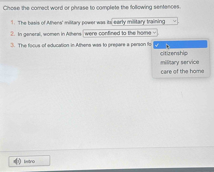 Chose the correct word or phrase to complete the following sentences. 
1. The basis of Athens' military power was its early military training 
2. In general, women in Athens were confined to the home 
3. The focus of education in Athens was to prepare a person fo 
citizenship 
military service 
care of the home 
Intro