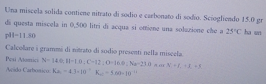 Una miscela solida contiene nitrato di sodio e carbonato di sodio. Sciogliendo 15.0 gr 
di questa miscela in 0,500 litri di acqua si ottiene una soluzione che a 25°C ha un
pH=11.80
Calcolare i grammi di nitrato di sodio presenti nella miscela. 
Pesi Atomici N=14.0 : H=1.0:C=12; O=16.0:Na=23.0moxM:+1,+3,+5. 
Acido Carbonico: Ka_1=4.3* 10^(-7)K_32=5.60* 10^(-11)