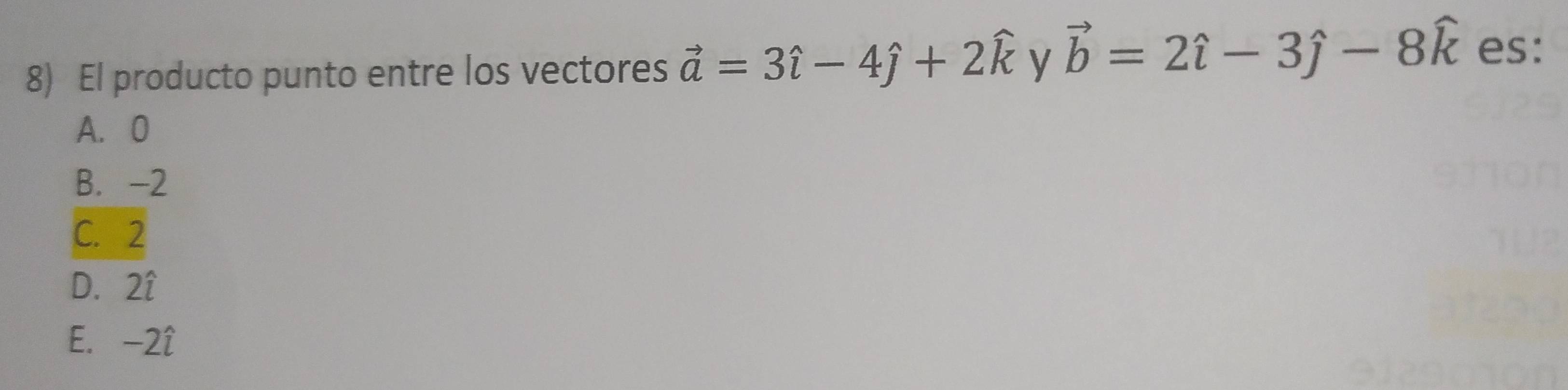 El producto punto entre los vectores vector a=3hat i-4hat j+2widehat k y vector b=2hat i-3hat j-8hat k es:
A. 0
B. -2
C. 2
D. 2î
E. -2î