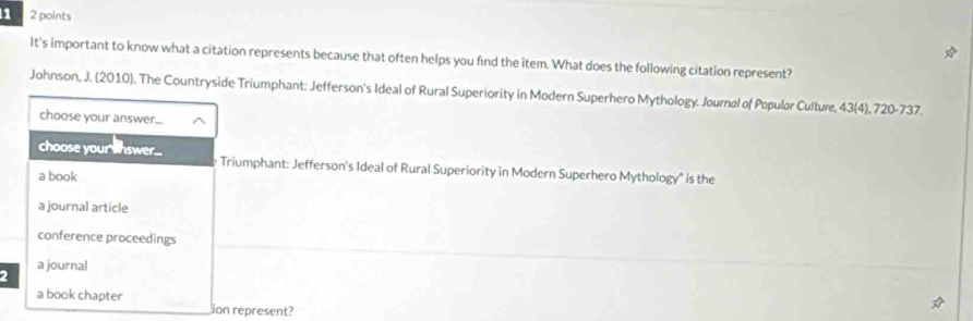 1 2 points
It's important to know what a citation represents because that often helps you find the item. What does the following citation represent?
Johnson, J. (2010). The Countryside Triumphant: Jefferson's Ideal of Rural Superiority in Modern Superhero Mythology. Journal of Popular Culture, 43 (4), 720 - 737.
choose your answer....
choose your shswer... Triumphant: Jefferson's Ideal of Rural Superiority in Modern Superhero Mythology" is the
a book
a journal article
conference proceedings
a journal
2
a book chapter
ion represent?