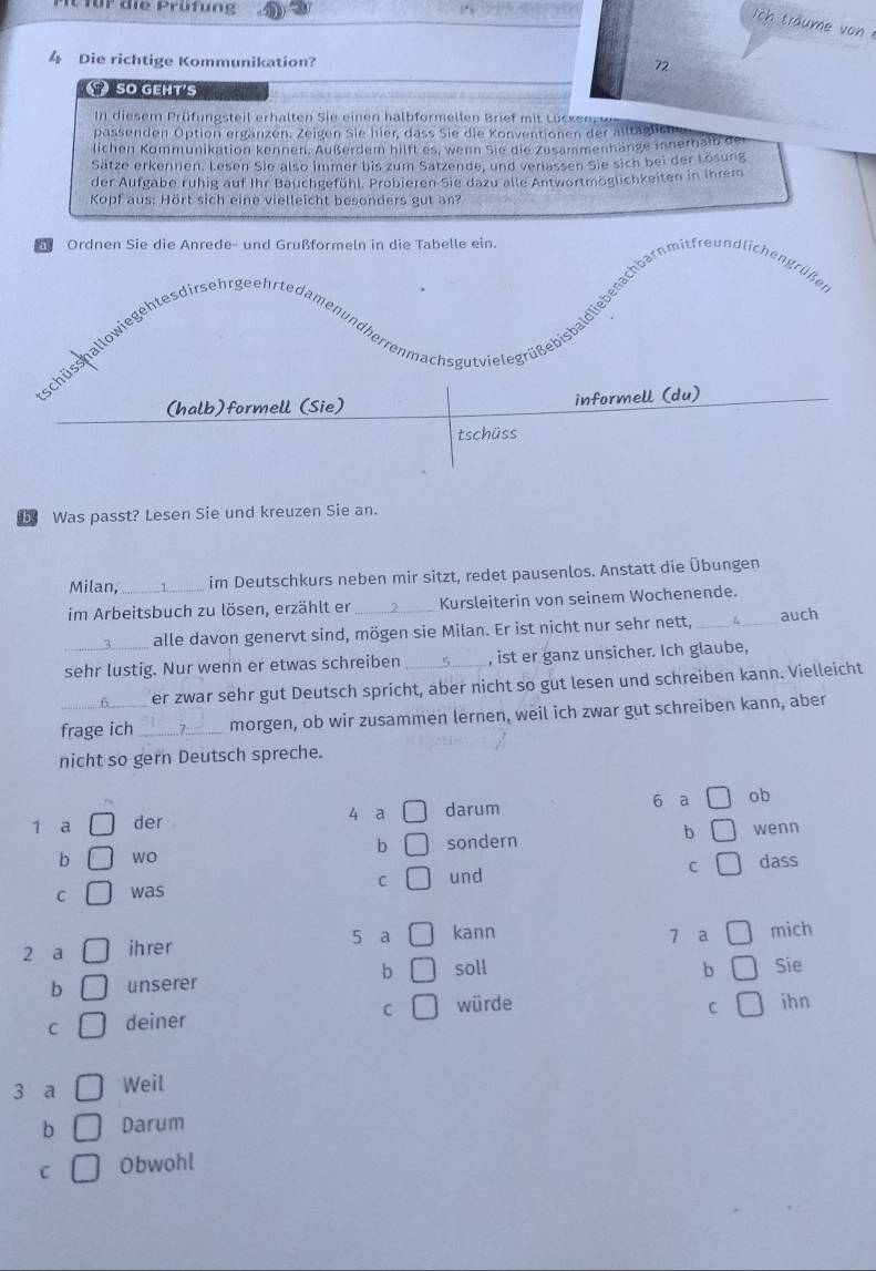 für die Prüfung
ich träume vo 
4 Die richtige Kommunikation? 72
SO GEHT'S
In diesem Prüfungsteil erhalten Sie einen halbformellen Brief mit L ücken
passenden Option ergänzen. Zeigen Sie hier, dass Sie die Konventionen der alltäglie
lichen Kommunikation kennen. Außerdem hilft es, wenn Sie die Zusammenhange innerhalb der
Sätze erkennen. Lesen Sie also immer bis zum Sarzende, und verlassen Sie sich bei der Lösung
der Aufgabe ruhig auf Ihr Bauchgefühl. Probieren Sie dazu alle Antwortmoglichkeiten in Ihrem
Kopf aus: Hört sich eine vielleicht besonders gut an?
Ordnen Sie die Anrede- und Grußformeln in die Tabelle ein.
Schg ulsaiegehtes irsehrgehrteaendarenmachsgutiere di n en i reundichen in
(halb)formell (Sie) informell (du)
tschüss
b Was passt? Lesen Sie und kreuzen Sie an.
Milan,_ im Deutschkurs neben mir sitzt, redet pausenlos. Anstatt die Übungen
im Arbeitsbuch zu lösen, erzählt er _Kursleiterin von seinem Wochenende.
alle davon genervt sind, mögen sie Milan. Er ist nicht nur sehr nett, __auch
sehr lustig. Nur wenn er etwas schreiben _, ist er ganz unsicher. Ich glaube,
er zwar sehr gut Deutsch spricht, aber nicht so gut lesen und schreiben kann. Vielleicht
frage ich_ 7_ morgen, ob wir zusammen lernen, weil ich zwar gut schreiben kann, aber
nicht so gern Deutsch spreche.
1 a der darum 6 a ob
4 a
b wo sondern b wenn
b
C was C und C dass
2 a ihrer 5 a kann
1 a mich
b soll b
b unserer Sie
C würde ihn
C
C deiner
3 a Weil
b Darum
C Obwohl