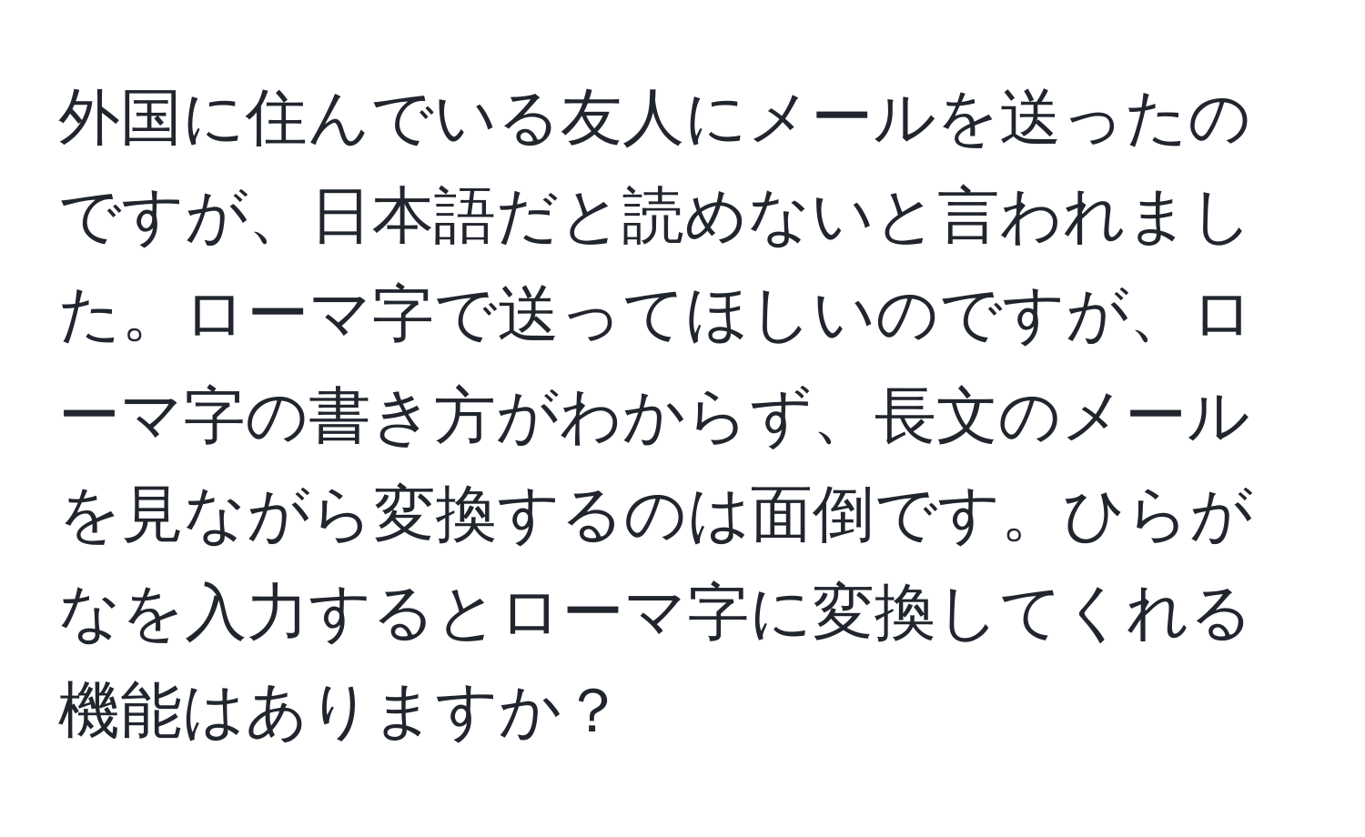 外国に住んでいる友人にメールを送ったのですが、日本語だと読めないと言われました。ローマ字で送ってほしいのですが、ローマ字の書き方がわからず、長文のメールを見ながら変換するのは面倒です。ひらがなを入力するとローマ字に変換してくれる機能はありますか？