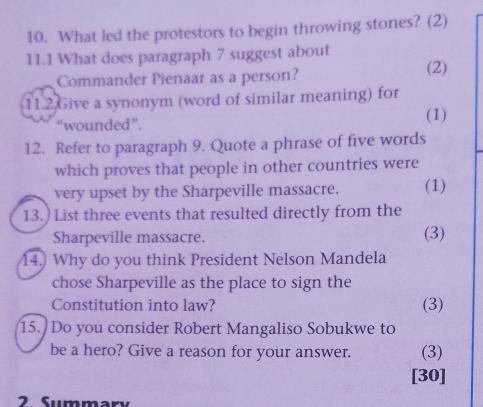 What led the protestors to begin throwing stones? (2) 
11.1 What does paragraph 7 suggest about 
Commander Pienaar as a person? 
(2) 
11.2.Give a synonym (word of similar meaning) for 
“wounded”. (1) 
12. Refer to paragraph 9. Quote a phrase of five words 
which proves that people in other countries were 
very upset by the Sharpeville massacre. (1) 
13.) List three events that resulted directly from the 
Sharpeville massacre. (3) 
14.) Why do you think President Nelson Mandela 
chose Sharpeville as the place to sign the 
Constitution into law? (3) 
15. Do you consider Robert Mangaliso Sobukwe to 
be a hero? Give a reason for your answer. (3) 
[30] 
2 Summary