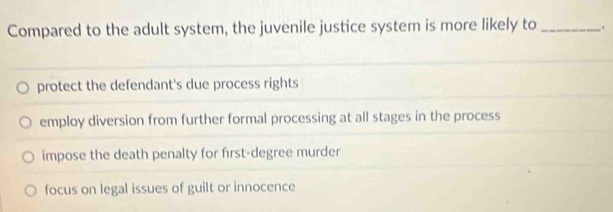 Compared to the adult system, the juvenile justice system is more likely to _.
protect the defendant's due process rights
employ diversion from further formal processing at all stages in the process
impose the death penalty for first-degree murder
focus on legal issues of guilt or innocence