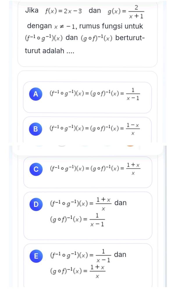 Jika f(x)=2x-3 dan g(x)= 2/x+1 
dengan x!= -1 , rumus fungsi untuk
(f^(-1)circ g^(-1))(x) dan (gcirc f)^-1(x) berturut-
turut adalah ....
A (f^(-1)circ g^(-1))(x)=(gcirc f)^-1(x)= 1/x-1 
B (f^(-1)circ g^(-1))(x)=(gcirc f)^-1(x)= (1-x)/x 
C (f^(-1)circ g^(-1))(x)=(gcirc f)^-1(x)= (1+x)/x 
D (f^(-1)circ g^(-1))(x)= (1+x)/x  dan
(gcirc f)^-1(x)= 1/x-1 
E (f^(-1)circ g^(-1))(x)= 1/x-1  dan
(gcirc f)^-1(x)= (1+x)/x 