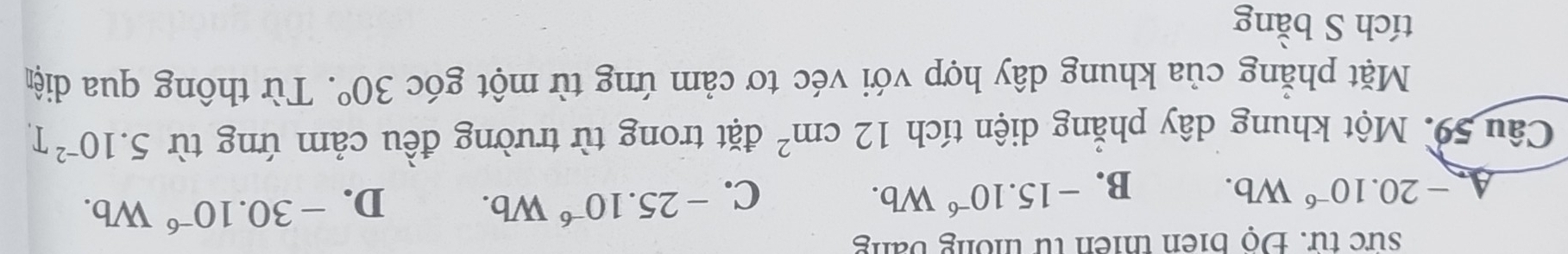 sức từ. Độ biên thiên từ thống bằng
A. -20.10^(-6)Wb. B. -15.10^(-6)Wb. C. -25.10^(-6)Wb. D. -30.10^(-6)Wb. 
Câu 59. Một khung dây phẳng diện tích 12cm^2 đặt trong từ trường đều cảm ứng từ 5.10^(-2)T
Mặt phẳng của khung dây hợp với véc tơ cảm ứng từ một góc 30°. Từ thông qua diện
tích S bằng