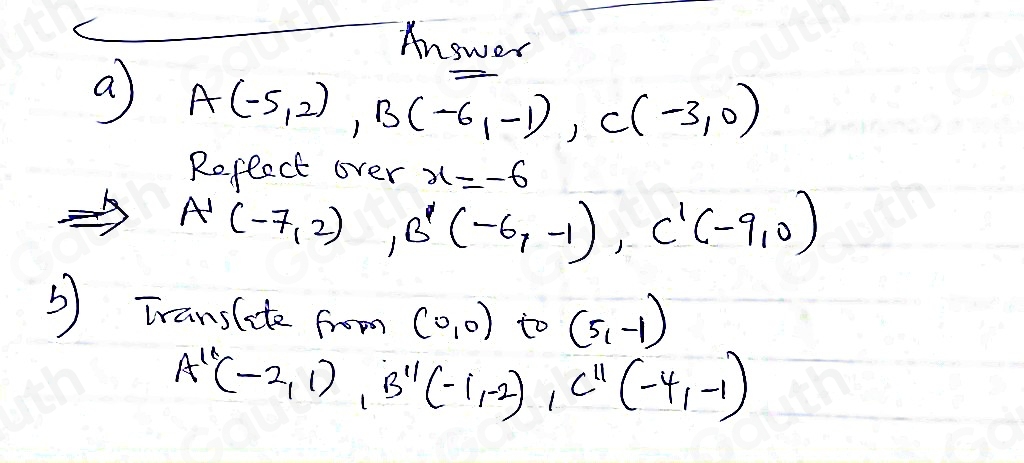 Answer 
a A(-5,2), B(-6,-1), C(-3,0)
Reflect over x=-6
A'(-7,2), B'(-6,-1), C'(-9,0)
5 Translate from (0,0) to (5,-1)
A''(-2,1), B''(-1,-2), C''(-4,-1)