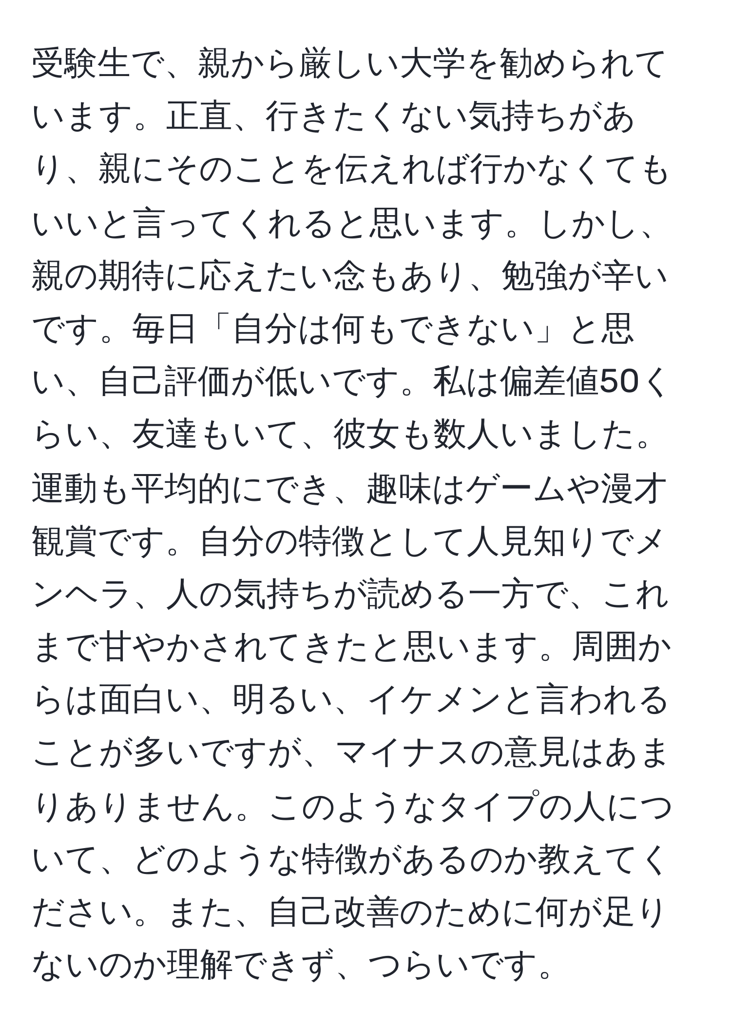 受験生で、親から厳しい大学を勧められています。正直、行きたくない気持ちがあり、親にそのことを伝えれば行かなくてもいいと言ってくれると思います。しかし、親の期待に応えたい念もあり、勉強が辛いです。毎日「自分は何もできない」と思い、自己評価が低いです。私は偏差値50くらい、友達もいて、彼女も数人いました。運動も平均的にでき、趣味はゲームや漫才観賞です。自分の特徴として人見知りでメンヘラ、人の気持ちが読める一方で、これまで甘やかされてきたと思います。周囲からは面白い、明るい、イケメンと言われることが多いですが、マイナスの意見はあまりありません。このようなタイプの人について、どのような特徴があるのか教えてください。また、自己改善のために何が足りないのか理解できず、つらいです。