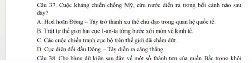 Cuộc kháng chiến chống Mỹ, cứu nước diễn ra trong bối cảnh nào sau
dây?
A. Hoà hoãn Đông - Tây trở thành xu thế chủ đạo trong quan hệ quốc tế.
B. Trật tự thế giới hai cực I-an-ta từng bước xói mòn về kinh tế.
C. Các cuộc chiến tranh cục bộ trên thể giới đã chấm dứt.
D. Cục diện đổi đầu Đông - Tây diễn ra căng thẳng.
Câu 38. Cho bảng dữ kiên sau đây về một số thành tưu của miền Bắc trong khôi