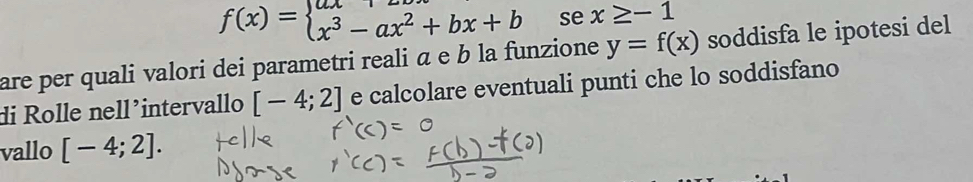 f(x)=beginarrayl ax-ax^2+bx+b x^3-ax^2+bx+bendarray. se x≥ -1
are per quali valori dei parametri reali α e b la funzione y=f(x) soddisfa le ipotesi del 
di Rolle nell´intervallo [-4;2] e calcolare eventuali punti che lo soddisfano 
vallo [-4;2].