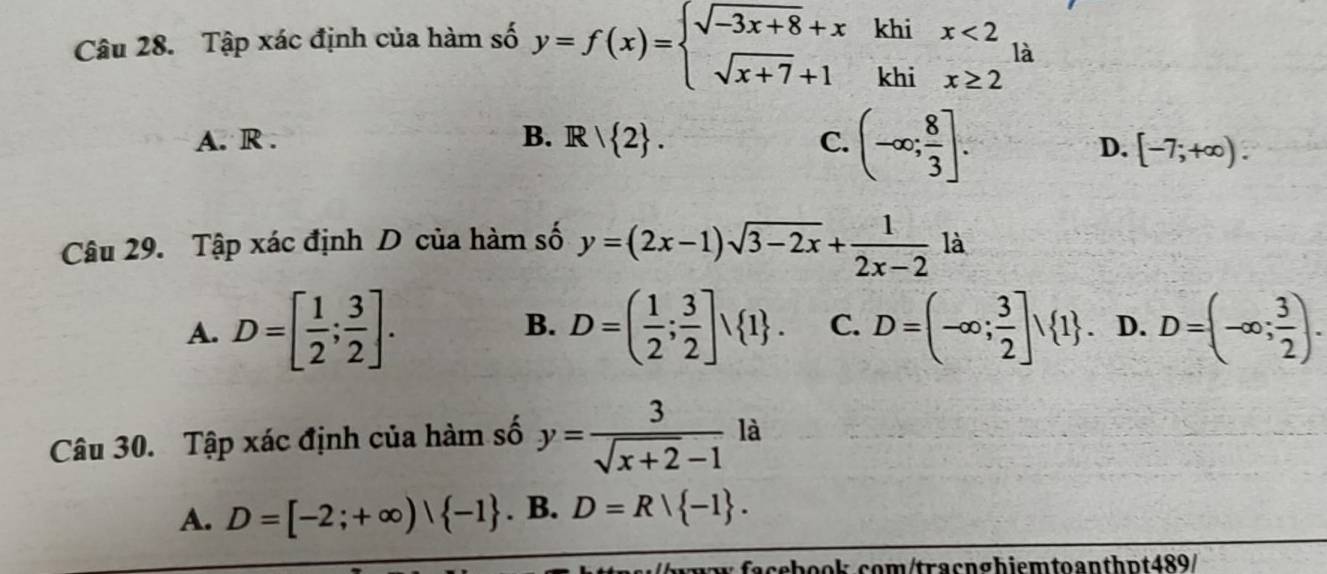 Tập xác định của hàm số y=f(x)=beginarrayl sqrt(-3x+8)+xkhix<2 sqrt(x+7)+1khix≥ 2endarray. là
A. R . B. R  2. C. (-∈fty ; 8/3 ].
D. [-7;+∈fty ). 
Câu 29. Tập xác định D của hàm số y=(2x-1)sqrt(3-2x)+ 1/2x-2  là
A. D=[ 1/2 ; 3/2 ]. D=( 1/2 ; 3/2 ]surd  1. C. D=(-∈fty ; 3/2 ]vee  1. D. D=(-∈fty ; 3/2 ). 
B.
Câu 30. Tập xác định của hàm số y= 3/sqrt(x+2)-1  là
A. D=[-2;+∈fty )| -1. B. D=Rvee  -1. 
w facebook.com/tracnghiemtoanthɒt489/