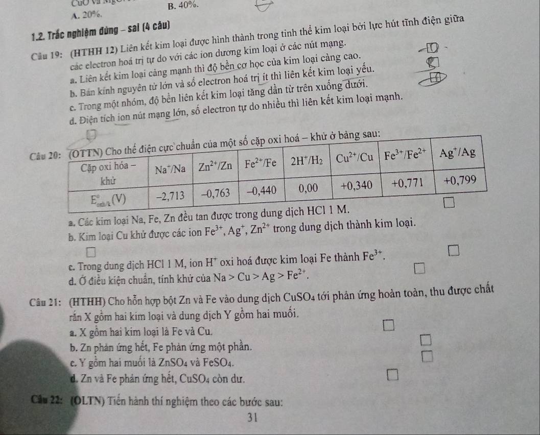 CuO V Mỹ B. 40%.
A. 20%.
1.2. Trắc nghiệm đứng - sai (4 câu)
Cầu 19: (HTHH 12) Liên kết kim loại được hình thành trong tinh thể kim loại bởi lực hút tĩnh điện giữa
các electron hoá trị tự do với các ion dương kim loại ở các nút mạng.
a. Liên kết kim loại cảng mạnh thì độ bền cơ học của kim loại càng cao.
b. Bán kính nguyên tử lớn và số electron hoá trị ít thì liên kết kim loại yếu.
c. Trong một nhóm, độ bền liên kết kim loại tăng dần từ trên xuống dưới.
d. Điện tích ion nút mạng lớn, số electron tự do nhiều thì liên kết kim loại mạnh.
a. Các kim loại Na, Fe, Zn đều tan
b. Kim loại Cu khử được các ion Fe^(3+),Ag^+,Zn^(2+) trong dung dịch thành kim loại.
c. Trong dung dịch HCl 1 M, ion H^+ oxi hoá được kim loại Fe thành Fe^(3+).
□
d. Ở điều kiện chuẩn, tính khử của Na>Cu>Ag>Fe^(2+).
Câu 21: (HTHH) Cho hỗn hợp bột Zn và Fe vào dung dịch CuSO_4 tới phản ứng hoàn toàn, thu được chất
rắn X gồm hai kim loại và dung dịch Y gồm hai muối.
a. X gồm hai kim loại là Fe và Cu.
b. Zn phản ứng hết, Fe phản ứng một phần.
□
c. Y gồm hai muối là ZnSO_4 và FeSO_4.
□
C_n
d. Zn và Fe phản ứng hệt, 6 1SO4 còn dư.
Cầu 22: (OLTN) Tiến hành thí nghiệm theo các bước sau:
31