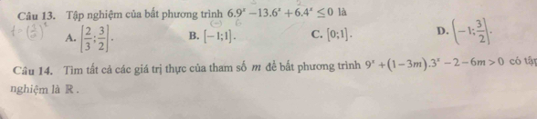 Tập nghiệm của bất phương trình 6.9^x-13.6^x+6.4^x≤ 0 là
A. [ 2/3 ; 3/2 ]. B. [-1;1]. C. [0;1]. D. (-1; 3/2 ]. 
Câu 14. Tìm tất cả các giá trị thực của tham số m đề bất phương trình 9^x+(1-3m).3^x-2-6m>0 có tập
nghiệm là R .