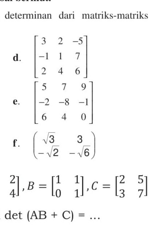 determinan dari matriks-matriks 
d. beginbmatrix 3&2&-5 -1&1&7 2&4&6endbmatrix
e. beginbmatrix 5&7&9 -2&-8&-1 6&4&0endbmatrix
f. beginpmatrix sqrt(3)&3 -sqrt(2)&-sqrt(6)endpmatrix
_4^(2], B=beginbmatrix) 1&1 0&1endbmatrix , C=beginbmatrix 2&5 3&7endbmatrix
det (AB+C)= _