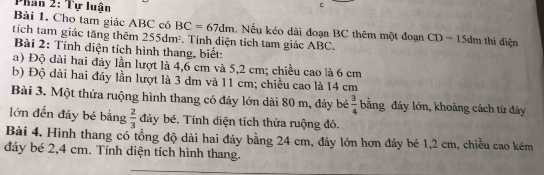 Phan 2: Tự luận 
C 
Bài 1. Cho tam giác ABC có BC=67dm. Nếu kéo dài đoạn BC thêm một đoạn CD=15dm thì diện 
tích tam giác tăng thêm 255dm^2. Tính diện tích tam giác ABC. 
Bài 2: Tính diện tích hình thang, biết: 
a) Độ dài hai đáy lần lượt là 4, 6 cm và 5,2 cm; chiều cao là 6 cm
b) Độ dài hai đáy lần lượt là 3 dm và 11 cm; chiều cao là 14 cm
Bài 3. Một thửa ruộng hình thang có đáy lớn dài 80 m, đáy bé  3/4  bằng đáy lớn, khoảng cách từ đáy 
lớn đến đáy bé bằng  2/3  đáy bé. Tính diện tích thửa ruộng đó. 
Bài 4. Hình thang có tổng độ dài hai đáy bằng 24 cm, đáy lớn hơn đáy bé 1, 2 cm, chiều cao kém 
đáy bé 2,4 cm. Tính diện tích hình thang.