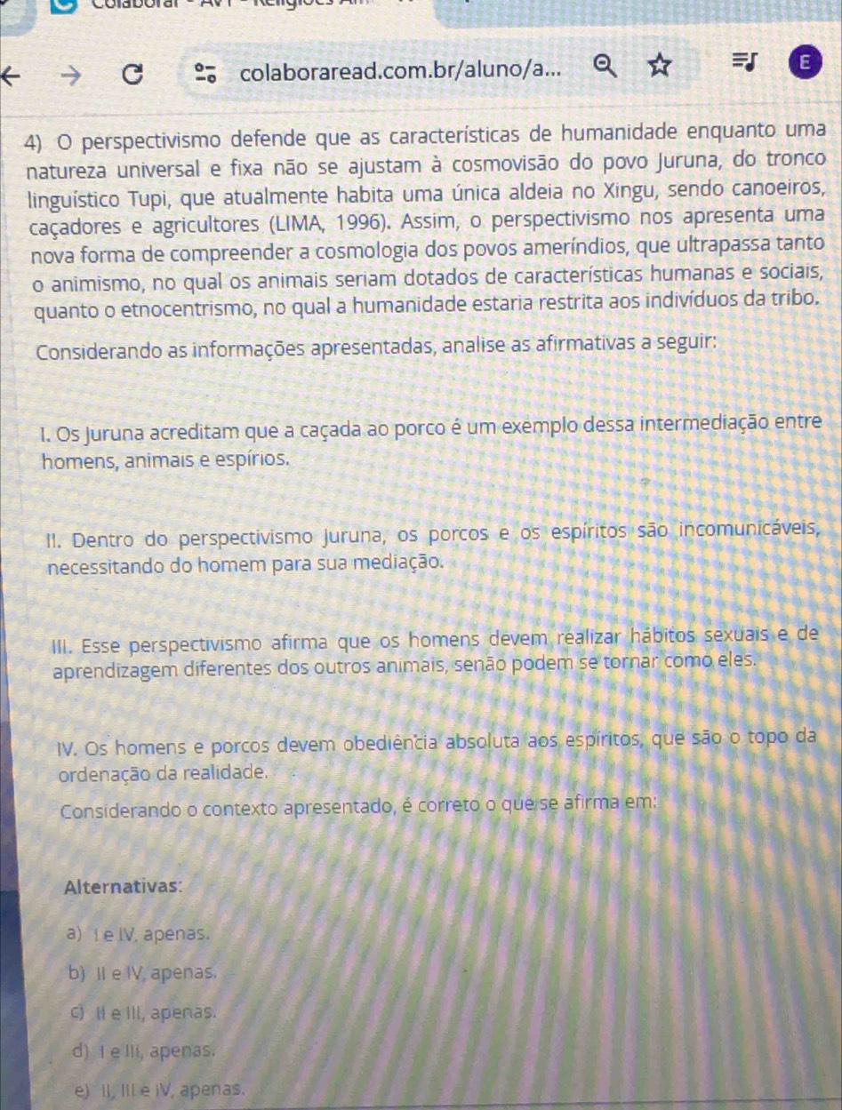 colaboraread.com.br/aluno/a...
4) O perspectivismo defende que as características de humanidade enquanto uma
natureza universal e fixa não se ajustam à cosmovisão do povo Juruna, do tronco
linguístico Tupi, que atualmente habita uma única aldeia no Xingu, sendo canoeiros,
caçadores e agricultores (LIMA, 1996). Assim, o perspectivismo nos apresenta uma
nova forma de compreender a cosmologia dos povos ameríndios, que ultrapassa tanto
o animismo, no qual os animais seriam dotados de características humanas e sociais,
quanto o etnocentrismo, no qual a humanidade estaria restrita aos indivíduos da tribo.
Considerando as informações apresentadas, analise as afirmativas a seguir:
1. Os Jjuruna acreditam que a caçada ao porco é um exemplo dessa intermediação entre
homens, animais e espírios.
II. Dentro do perspectivismo Juruna, os porcos e os espíritos são incomunicáveis,
necessitando do homem para sua mediação.
III. Esse perspectivismo afirma que os homens devem realizar hábitos sexuais e de
aprendizagem diferentes dos outros animais, senão podem se tornar como eles.
IV. Os homens e porcos devem obediência absoluta aos espíritos, que são o topo da
ordenação da realidade.
Considerando o contexto apresentado, é correto o que se afirma em:
Alternativas:
a) I e IV, apenas.
b) II e IV, apenas.
C) Ⅱ e III, apenas.
d) I eIIi, apenas.
e) II, IIL e iV, apenas.