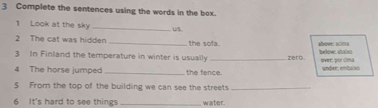 Complete the sentences using the words in the box. 
1 Look at the sky _us. 
2 The cat was hidden _the sofa. above: acíma 
3 In Finland the temperature in winter is usually _zero. below: abaixo 
over: por cima 
4 The horse jumped _the fence. under: embaixo 
5 From the top of the building we can see the streets_ 
6 It's hard to see things _water.