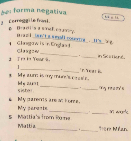 be: forma negativa 
U2, p. 56 
2 Correggi le frasi. 
0 Brazil is a small country. 
Brazil _isn't a small country_. _It's_ big. 
1 Glasgow is in England. 
Glasgow __in Scotland. 
2 I'm in Year 6. 
_ 
I 
`_ in Year 8. 
3 My aunt is my mum's cousin. 
_ 
My aunt 
sister. 
、_ my mum's 
4 My parents are at home. 
My parents 
_、_ at work. 
5 Mattia's from Rome. 
Mattia __from Milan.