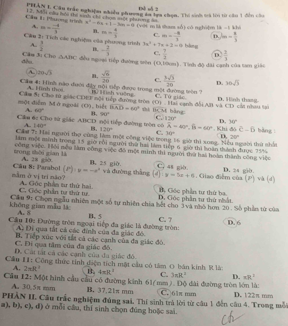 Đề số 2
PHÂN L Câu trấc nghiệm nhiều phương án lựa chọn. Thí sinh trả lời từ câu 1 đến câu
12, Mỗi câu hỏi thí sinh chỉ chọn một phương án.
Câu 1: Phương trình x^2-6x+1-3m=0 (với m là tham số) có nghiệm là -1 khi
A. m= (-4)/3  B. m= 4/3 
C. m= (-8)/3  D. m= 8/3 
Câu 2: Tích các nghiệm của phương trình 3x^2+7x+2=0 bàng
A.  3/2 
B. - 2/3 
C.  7/2 
Câu 3: Cho D.  2/3 
đều △ ABC đều ngoại tiếp đường tròn (O,10cm). Tính độ dài cạnh của tam giác
A. 20sqrt(3)
B.  sqrt(6)/20 
C.  3sqrt(3)/20 
D. 30sqrt(3)
Cầu 4: Hình nào dưới đây nội tiếp được trong một đường tròn ?
A. Hình thơi. B Hình vuông. C. Tứ giác. D. Hình thang.
Cầu 5: Cho tử giác CDEF nội tiếp đường tròn (O) . Hai cạnh đối AB và CD cắt nhau tại
một điểm M ở ngoài (O) ,  biết widehat BAD=60° thì overline BCM bằng:
A. 60° B. 90° C. 120° D. 30°
Cầâu 6: Cho tứ giác ABCD nội tiếp đường tròn có widehat A=40°,widehat B=60°. Khi đó hat C-hat D bàng :
A. 140° B. 120°
C. 30°
D. 20°
Câu 7: Hai người thợ cùng làm một công việc trong 16 giờ thì xong. Nà gười thứ nhất
làm một mình trong 15 giờ rồi người thứ hai làm tiếp 6 giờ thì hoàn thành được 75%
công việc. Hỏi nếu làm công việc đó một mình thì người thứ hai hoàn thành công việc
trong thời gian là
A. 28 giờ. B. 25 giờ. C, 48 giờ. D. 24 giờ.
Cầu 8: Parabol (P):y=-x^2 và đường thẳng (d) : y=5x+6. Giao điểm của (P) và (d)
nằm ở vị trí nào?
A. Góc phần tư thứ hai. B. Góc phần tư thứ ba.
C. Góc phần tư thứ tư. D. Góc phần tư thứ nhất.
Câu 9: Chọn ngẫu nhiên một số tự nhiên chia hết cho 3và nhỏ hơn 20. Số phần tử của
không gian mẫu là:
A. 8 B. 5
C. 7
Câu 10: Đường tròn ngoại tiếp đa giác là đường tròn: D. 6
A. Đi qua tất cả các đỉnh của đa giác đó.
B. Tiếp xúc với tất cả các cạnh của đa giác đó.
C. Đi qua tâm của đa giác đó.
D. Cất tắt cả các cạnh của đa giác đó.
Câu 11: Công thức tính diện tích mặt cầu có tâm O bán kính R là:
A. 2π R^2 B. 4π R^2 C. 3π R^2
D. π R^2
Cầu 12: Một hình cầu cầu có đường kính 61(mm). Độ dài đường tròn lớn là:
A. 30,5π mm B. 37,21π mm C. 61π mm D. 122π mm
PHÀN II. Câu trắc nghiệm đúng sai. Thí sinh trả lời từ câu 1 đến câu 4. Trong mỗi
a), b), c), d) ở mỗi câu, thí sinh chọn đúng hoặc sai.