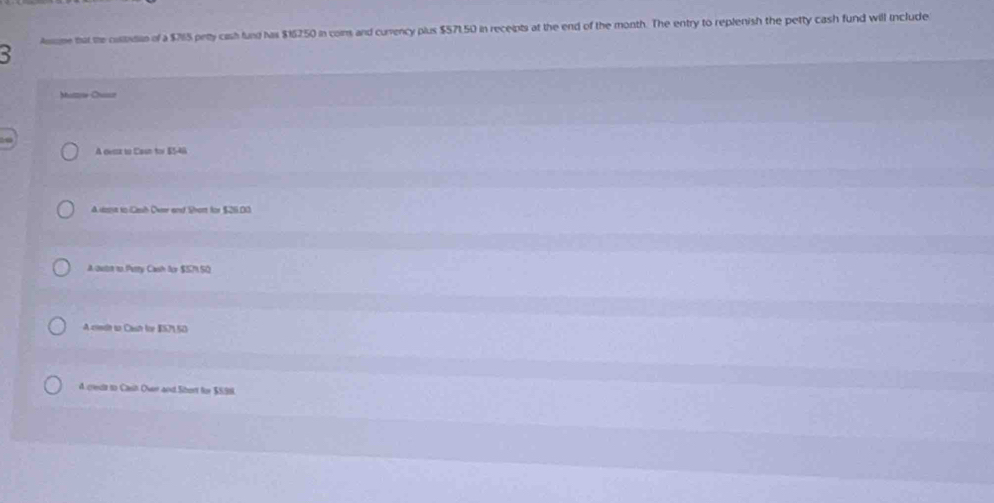 Asome that the cositutin of a $7165 petty cash fund has $15250 in coms and currency plus $571,50 in receipts at the end of the month. The entry to replenish the petty cash fund will include
Muttw Chasur
A cerz to Casn tor E5-46
A uagt to Csh Over and Short for $26.00
A outn to Petty Cash for $SM SO
A conde to Cash for IS2 S0
4. credt to Casit Over and Sibort for $S9N