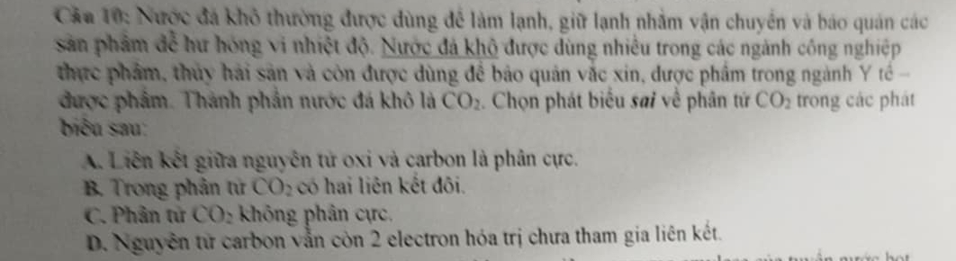 Câa 10: Nược đá khô thường được dùng để làm lạnh, giữ lạnh nhằm vận chuyển và báo quán các
sản phẩm đễ hư hóng vi nhiệt độ. Nước đá khô được dùng nhiều trong các ngành công nghiệp
thực phẩm, thủy hải sản và còn được dùng để bảo quản vắc xin, được phẩm trong ngành Y tế 
được phẩm. Thành phần nước đá khô là CO_2. Chọn phát biểu sai về phân tứ CO_2 trong các phát
biểu sau:
A. Liên kết giữa nguyên tử oxi và carbon là phân cực.
B. Trong phản từ CO_2 có hai liên kết đôi.
C. Phân tử CO_2 không phân cực.
D. Nguyễn từ carbon vẫn còn 2 electron hóa trị chưa tham gia liên kết.