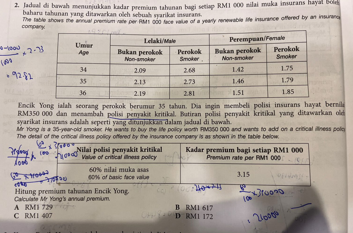 Jadual di bawah menunjukkan kadar premium tahunan bagi setiap RM1 000 nilai muka insurans hayat bole
baharu tahunan yang ditawarkan oleh sebuah syarikat insurans.
The table shows the annual premium rate per RM1 000 face value of a yearly renewable life insurance offered by an insurance
company.
Encik Yong ialah seorang perokok berumur 35 tahun. Dia ingin membeli polisi insurans hayat bernila
RM350~000 dan menambah polisi penyakit kritikal. Butiran polisi penyakit kritikal yang ditawarkan ole
syarikat insurans adalah seperti yang ditunjukkan dalam jadual di bawah.
Mr Yong is a 35-year -old smoker. He wants to buy the life policy worth RM350 000 and wants to add on a critical illness policy
The detail of the critical illness policy offered by the insurance company is as shown in the table below.
Hitung premium tahunan Encik Yong.
Calculate Mr Yong's annual premium.
A RM1 729 B RM1 617
C RM1 407 D RM1 172