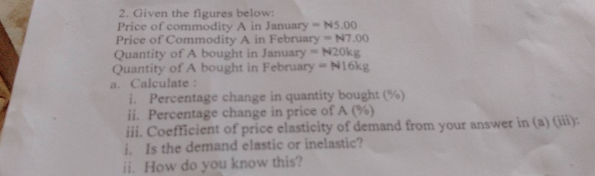 Given the figures below: 
Price of commodity A in January =N5.00
Price of Commodity A in February =N7.00
Quantity of A bought in January =N20kg
Quantity of A bought in February =N16kg
a. Calculate : 
i. Percentage change in quantity bought (%) 
ii. Percentage change in price of A (%) 
iii. Coefficient of price elasticity of demand from your answer in (a) (iii): 
i. Is the demand elastic or inelastic? 
ii. How do you know this?