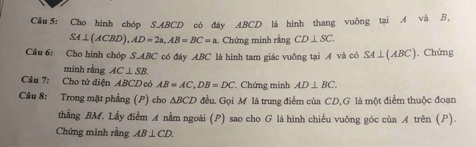 Cho hình chóp S. ABCD có đáy ABCD là hình thang vuông tại A và B,
SA⊥ (ACBD), AD=2a, AB=BC=a.. Chứng minh rằng CD⊥ SC. 
Câu 6: Cho hình chóp S. ABC có đáy ABC là hình tam giác vuông tại A và có SA⊥ (ABC). Chứng 
minh rằng AC⊥ SB. 
Câu 7: Cho tứ diện ABCD có AB=AC, DB=DC Chứng minh AD⊥ BC. 
Câu 8: Trong mặt phẳng (P) cho △ BCD đều. Gọi M là trung điểm của CD,G là một điểm thuộc đoạn 
thằng BM. Lấy điểm A nằm ngoài (P) sao cho G là hình chiếu vuông góc của A trên (P). 
Chứng mình rằng AB⊥ CD.