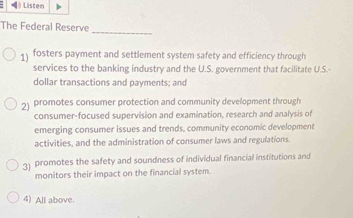 Listen
_
The Federal Reserve
1) fosters payment and settlement system safety and efficiency through
services to the banking industry and the U.S. government that facilitate U.S.-
dollar transactions and payments; and
2) promotes consumer protection and community development through
consumer-focused supervision and examination, research and analysis of
emerging consumer issues and trends, community economic development
activities, and the administration of consumer laws and regulations.
3) promotes the safety and soundness of individual financial institutions and
monitors their impact on the financial system.
4) All above.