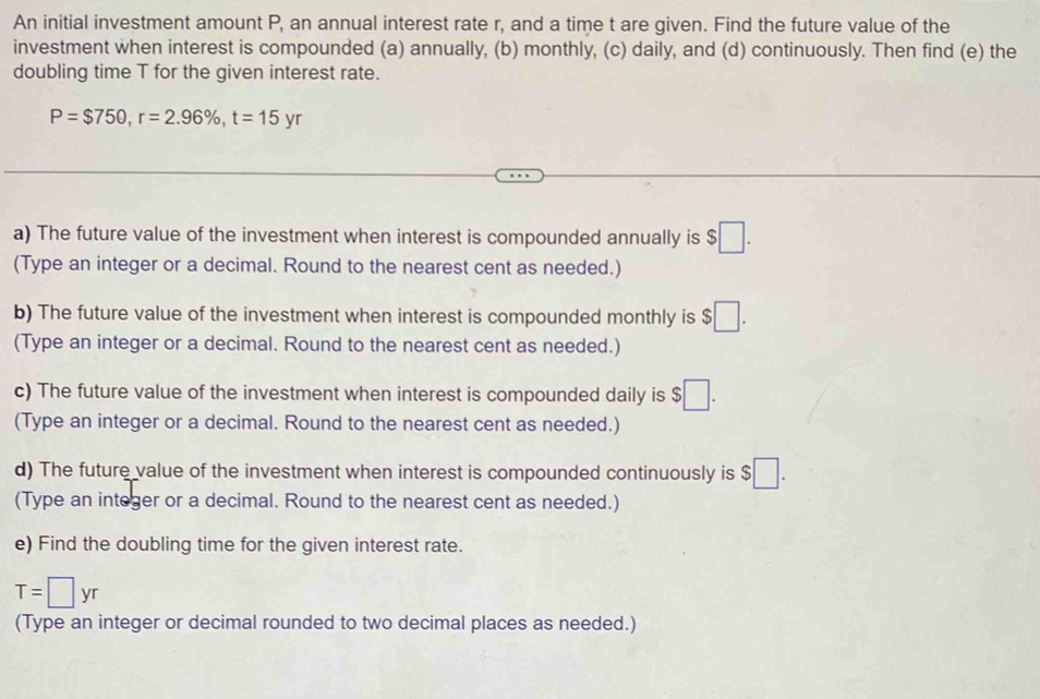 An initial investment amount P, an annual interest rate r, and a time t are given. Find the future value of the 
investment when interest is compounded (a) annually, (b) monthly, (c) daily, and (d) continuously. Then find (e) the 
doubling time T for the given interest rate.
P=$750, r=2.96% , t=15yr
a) The future value of the investment when interest is compounded annually is $□. 
(Type an integer or a decimal. Round to the nearest cent as needed.) 
b) The future value of the investment when interest is compounded monthly is $□. 
(Type an integer or a decimal. Round to the nearest cent as needed.) 
c) The future value of the investment when interest is compounded daily is $□. 
(Type an integer or a decimal. Round to the nearest cent as needed.) 
d) The future value of the investment when interest is compounded continuously is $ :□
(Type an integer or a decimal. Round to the nearest cent as needed.) 
e) Find the doubling time for the given interest rate.
T=□ yr
(Type an integer or decimal rounded to two decimal places as needed.)