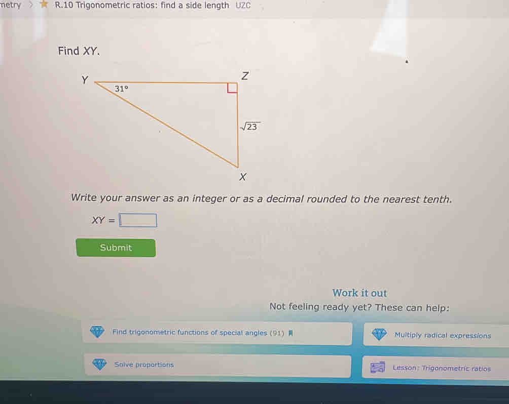 netry R.10 Trigonometric ratios: find a side length UZC
Find XY.
Write your answer as an integer or as a decimal rounded to the nearest tenth.
XY=□
Submit
Work it out
Not feeling ready yet? These can help:
Find trigonometric functions of special angles (91)  Multiply radical expressions
Salve proportions Lesson: Trigonometric ratios