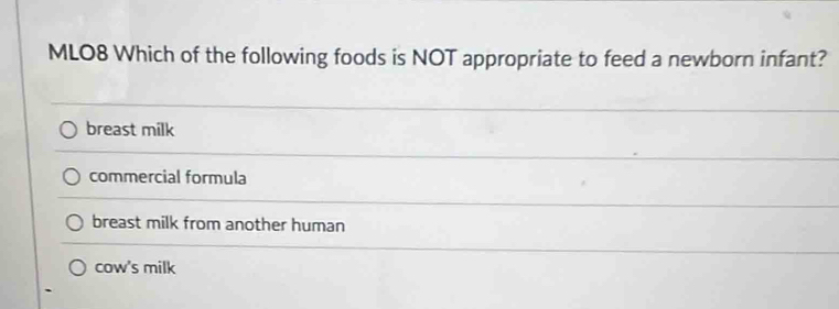 MLO8 Which of the following foods is NOT appropriate to feed a newborn infant?
breast milk
commercial formula
breast milk from another human
cow's milk