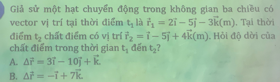 Giả sử một hạt chuyển động trong không gian ba chiều có
vector vị trí tại thời điểm t_1 là vector r_1=2vector i-5vector j-3vector k(m). Tại thời
điểm t_2 chất điểm có vị trí vector r_2=vector i-5vector j+4vector k(m). Hỏi độ dời của
chất điểm trong thời gian t_1 đến t_2
A. △ vector r=3vector i-10vector j+vector k.
B. △ vector r=-vector i+7vector k.