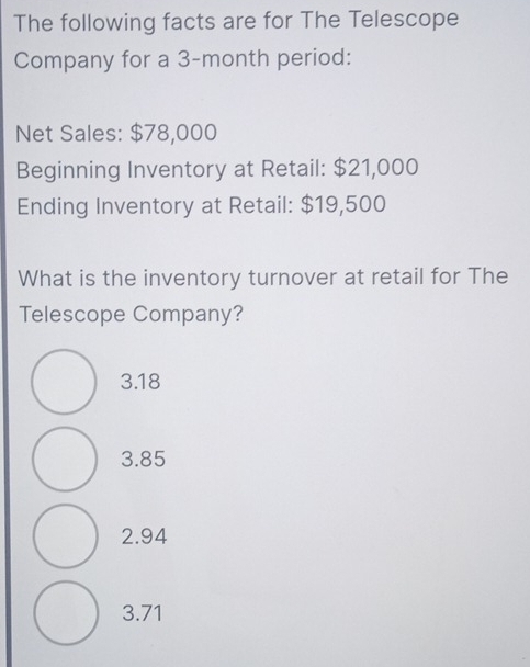 The following facts are for The Telescope
Company for a 3-month period:
Net Sales: $78,000
Beginning Inventory at Retail: $21,000
Ending Inventory at Retail: $19,500
What is the inventory turnover at retail for The
Telescope Company?
3.18
3.85
2.94
3.71