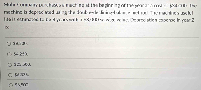 Mohr Company purchases a machine at the beginning of the year at a cost of $34,000. The
machine is depreciated using the double-declining-balance method. The machine's useful
life is estimated to be 8 years with a $8,000 salvage value. Depreciation expense in year 2
is:
$8,500.
$4,250.
$25,500.
$6,375.
$6,500.