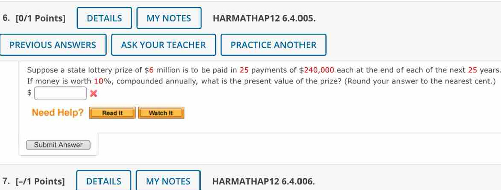 DETAILS MYNOTES HARMATHAP12 6.4.005. 
PREVIOUS ANSWERS ASK YOUR TEACHER PRACTICE ANOTHER 
Suppose a state lottery prize of $6 million is to be paid in 25 payments of $240,000 each at the end of each of the next 25 years
If money is worth 10%, compounded annually, what is the present value of the prize? (Round your answer to the nearest cent.)
$
Need Help? Read it Watch it 
Submit Answer 
7. [-/1 Points] DETAILS MY NOTES HARMATHAP12 6.4.006.