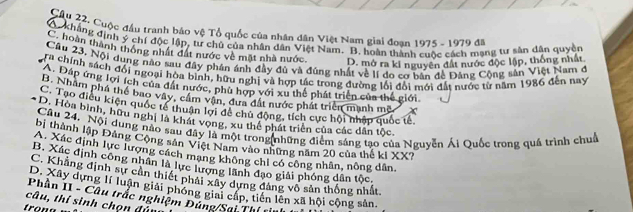 Cuộc đầu tranh bảo vệ Tổ quốc của nhân dân Việt Nam giai đoạn 1975 - 1979 đã
A kháng định ý chí độc lập, tư chủ của nhân dân Việt Nam. B. hoàn thành cuộc cách mạng tư sản dân quyền
C. hoàn thành thống nhất đất nước về mặt nhà nước D. mở ra ki nguyên đất nước độc lập, thống nhất
Cầu 23, Nội dung nào sau đây phần ánh đầy đủ và đúng nhất về lí do cơ bản đề Đảng Cộng sản Việt Nam đ
ra chính sách đổi ngoại hòa bình, hữu nghị và hợp tác trong đường lối đổi mới đất nước từ năm 1986 đến nay
*A. Đáp ứng lợi ích của đất nước, phù hợp với xu thể phát triển của thế giới.
B. Nhâm phá thể bao vây, cầm vận, đưa đất nước phát triển mạnh mẽ
C. Tạo điều kiện quốc tế thuận lợi đề chủ động, tích cực hội nhập quốc tế,
D. Hòa bình, hữu nghị là khát vọng, xu thể phát triển của các dân tốc.
Câu 24. Nội dung nào sau đây là một trong những điểm sáng tạo của Nguyễn Ái Quốc trong quá trình chuỗ
bị thành lập Đảng Cộng sản Việt Nam vào những năm 20 của thế ki XX?
A. Xác định lực lượng cách mạng không chỉ có công nhân, nông dân.
B. Xác định công nhân là lực lượng lãnh đạo giải phóng dân tộc,
C. Khẳng định sự cần thiết phải xây dựng đảng vô sản thống nhất
D. Xây dựng lí luận giải phóng giai cáp, tiên lên xã hội cộng sản.
Phần II - Câu trắc nghiệm Đúng/Sai Thị 
câu, thí sinh chọn đún
trona