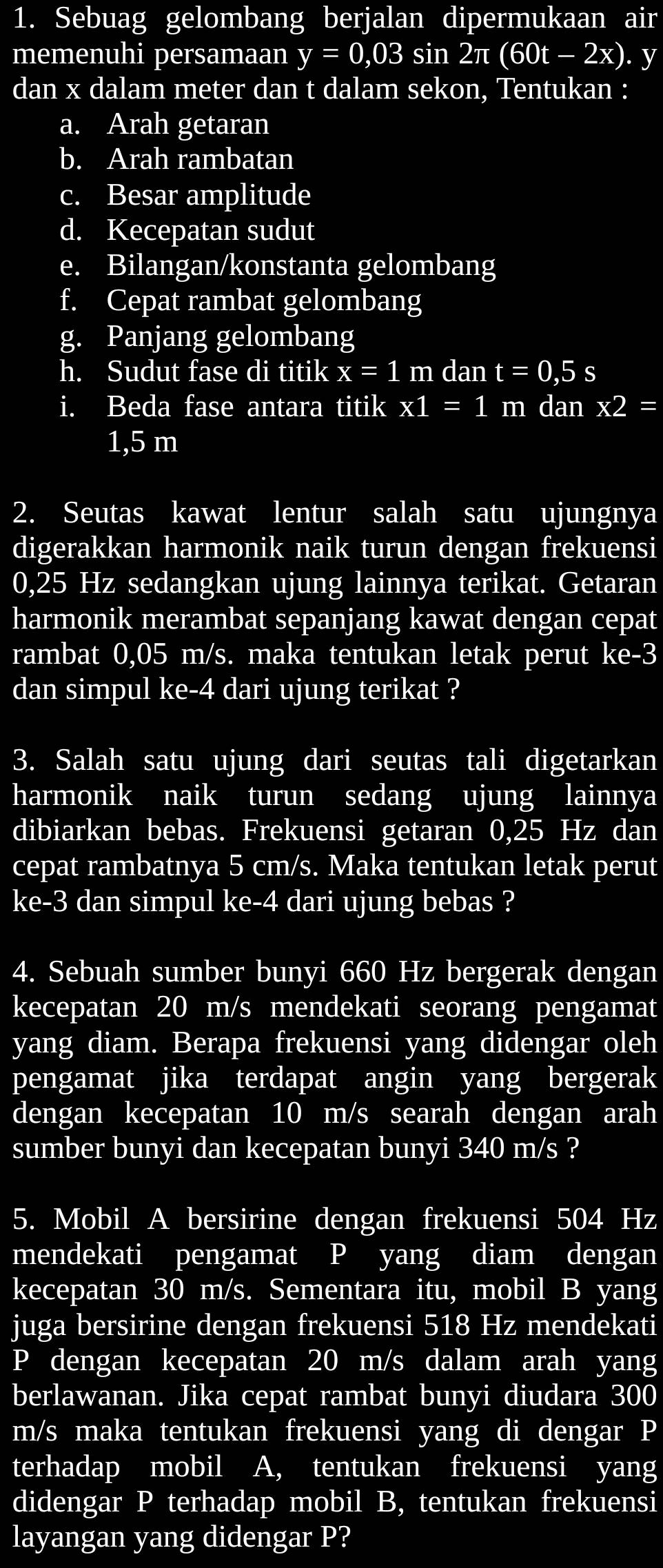 Sebuag gelombang berjalan dipermukaan air
memenuhi persamaan y=0,03 sin 2π (60t-2x). y
dan x dalam meter dan t dalam sekon, Tentukan :
a. Arah getaran
b. Arah rambatan
c. Besar amplitude
d. Kecepatan sudut
e. Bilangan/konstanta gelombang
f. Cepat rambat gelombang
g. Panjang gelombang
h. Sudut fase di titik x=1 m dan t=0,5s
i. Beda fase antara titik x1=1 m dan x2=
1,5 m
2. Seutas kawat lentur salah satu ujungnya
digerakkan harmonik naik turun dengan frekuensi
0,25 Hz sedangkan ujung lainnya terikat. Getaran
harmonik merambat sepanjang kawat dengan cepat
rambat 0,05 m/s. maka tentukan letak perut ke-3
dan simpul ke-4 dari ujung terikat ?
3. Salah satu ujung dari seutas tali digetarkan
harmonik naik turun sedang ujung lainnya
dibiarkan bebas. Frekuensi getaran 0,25 Hz dan
cepat rambatnya 5 cm/s. Maka tentukan letak perut
ke-3 dan simpul ke-4 dari ujung bebas ?
4. Sebuah sumber bunyi 660 Hz bergerak dengan
kecepatan 20 m/s mendekati seorang pengamat
yang diam. Berapa frekuensi yang didengar oleh
pengamat jika terdapat angin yang bergerak
dengan kecepatan 10 m/s searah dengan arah
sumber bunyi dan kecepatan bunyi 340 m/s ?
5. Mobil A bersirine dengan frekuensi 504 Hz
mendekati pengamat P yang diam dengan
kecepatan 30 m/s. Sementara itu, mobil B yang
juga bersirine dengan frekuensi 518 Hz mendekati
P dengan kecepatan 20 m/s dalam arah yang
berlawanan. Jika cepat rambat bunyi diudara 300
m/s maka tentukan frekuensi yang di dengar P
terhadap mobil A, tentukan frekuensi yang
didengar P terhadap mobil B, tentukan frekuensi
layangan yang didengar P?