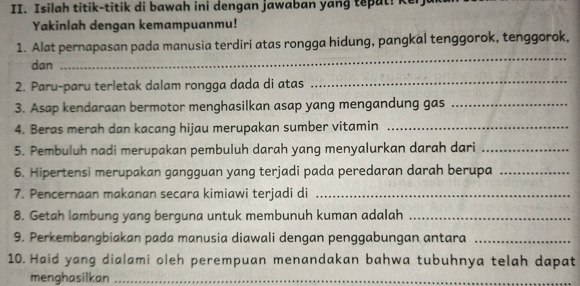 Isilah titik-titik di bawah ini dengan jawaban yang tepat! Ker 
Yakinlah dengan kemampuanmu! 
1. Alat pernapasan pada manusia terdiri atas rongga hidung, pangkal tenggorok, tenggorok, 
dan 
_ 
2. Paru-paru terletak dalam rongga dada di atas 
_ 
3. Asap kendaraan bermotor menghasilkan asap yang mengandung gas_ 
4. Beras merah dan kacang hijau merupakan sumber vitamin_ 
5. Pembuluh nadi merupakan pembuluh darah yang menyalurkan darah dari_ 
6. Hipertensi merupakan gangguan yang terjadi pada peredaran darah berupa_ 
7. Pencernaan makanan secara kimiawi terjadi di_ 
8. Getah lambung yang berguna untuk membunuh kuman adalah_ 
9. Perkembangbiakan pada manusia diawali dengan penggabungan antara_ 
10. Haid yang dialami oleh perempuan menandakan bahwa tubuhnya telah dapat 
menghasilkan_