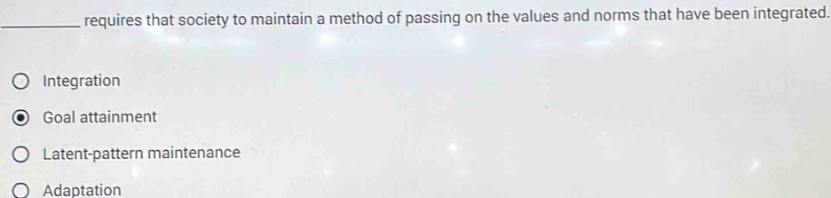 requires that society to maintain a method of passing on the values and norms that have been integrated.
Integration
Goal attainment
Latent-pattern maintenance
Adaptation