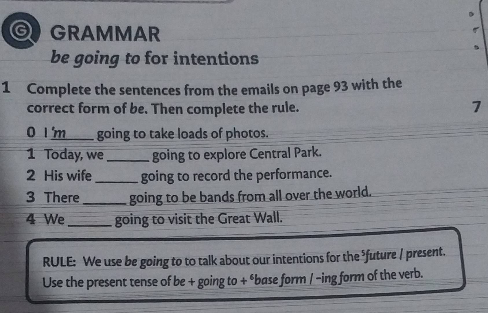 GRAMMAR 
σ 
be going to for intentions 
1 Complete the sentences from the emails on page 93 with the 
correct form of be. Then complete the rule. 7 
0 I'm__ going to take loads of photos. 
1 Today, we_ going to explore Central Park. 
2 His wife _going to record the performance. 
3 There _going to be bands from all over the world. 
4 We _going to visit the Great Wall. 
RULE: We use be going to to talk about our intentions for the ⁵future / present. 
Use the present tense of be + going to + ébase form / -ing form of the verb.