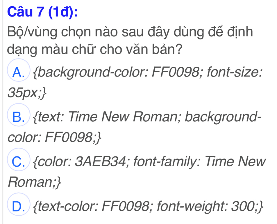 (1đ):
Bộ/vùng chọn nào sau đây dùng để định
dạng màu chữ cho văn bản?
A. background-color: FF0098; font-size:
35px;
B. text: Time New Roman; background-
color: FF0098;
C. color: 3AEB34; font-family: Time New
Roman;
D. text-color: FF0098; font-weight: 300;