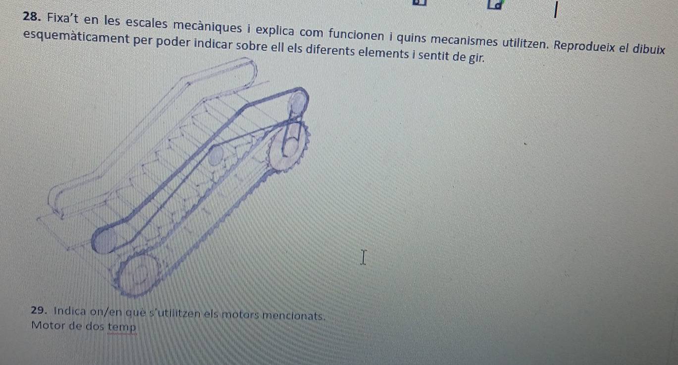 Fixa't en les escales mecàniques i explica com funcionen i quins mecanismes utilitzen. Reprodueix el dibuix 
esquemàticament per poder indicar sobre ell els dients elements i sentit de gir. 
29. Indica on/en què s'utilitzen els motors mencionats. 
Motor de dos temp