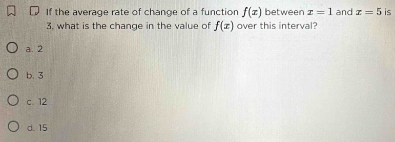 If the average rate of change of a function f(x) between x=1 and x=5 is
3, what is the change in the value of f(x) over this interval?
a. 2
b. 3
c. 12
d. 15